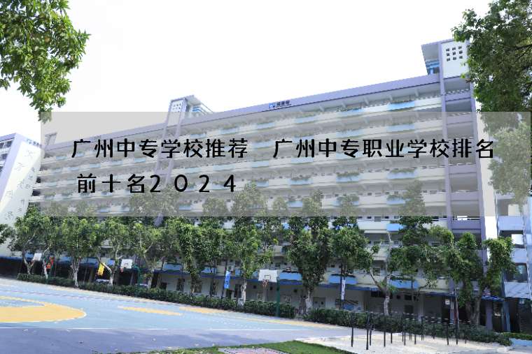 广州中专学校推荐 广州中专职业学校排名前十名2024